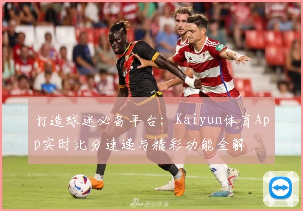 打造球迷必备平台:Kaiyun体育App实时比分速递与精彩功能全解