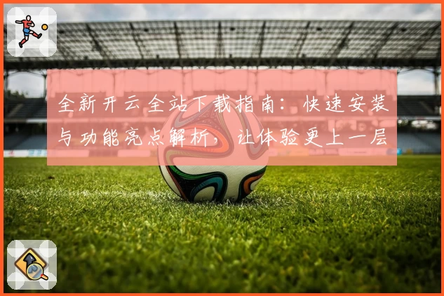 全新开云全站下载指南:快速安装与功能亮点解析,让体验更上一层楼
