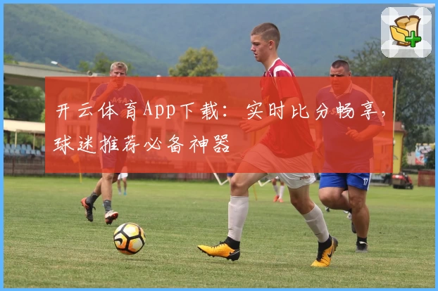 开云体育App下载：实时比分畅享，球迷推荐必备神器
