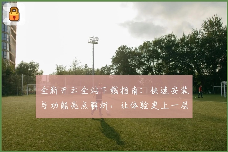 全新开云全站下载指南:快速安装与功能亮点解析,让体验更上一层楼