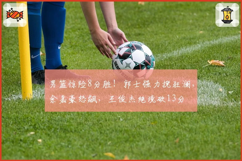男篮惊险8分胜!郭士强力挽狂澜,余嘉豪怒飙,王俊杰绝境砍13分