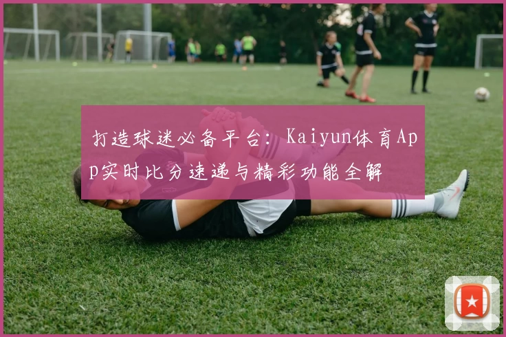 打造球迷必备平台：Kaiyun体育App实时比分速递与精彩功能全解