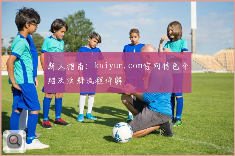 新人指南：kaiyun.com官网特色介绍及注册流程详解