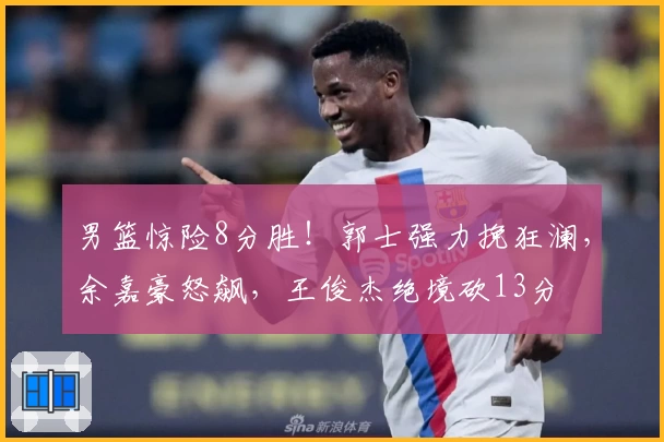 男篮惊险8分胜！郭士强力挽狂澜，余嘉豪怒飙，王俊杰绝境砍13分