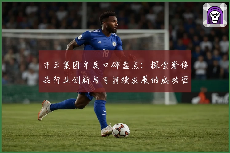 开云集团年度口碑盘点：探索奢侈品行业创新与可持续发展的成功密码