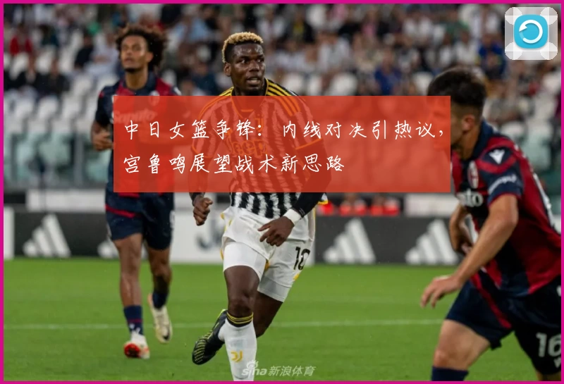中日女篮争锋:内线对决引热议,宫鲁鸣展望战术新思路