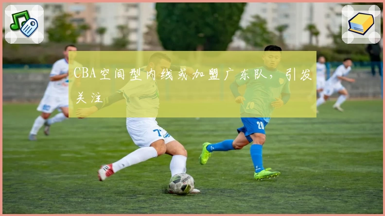 CBA空间型内线或加盟广东队，引发关注