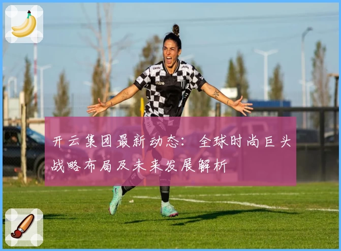 开云集团最新动态：全球时尚巨头战略布局及未来发展解析