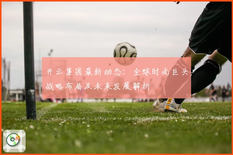 开云集团最新动态：全球时尚巨头战略布局及未来发展解析