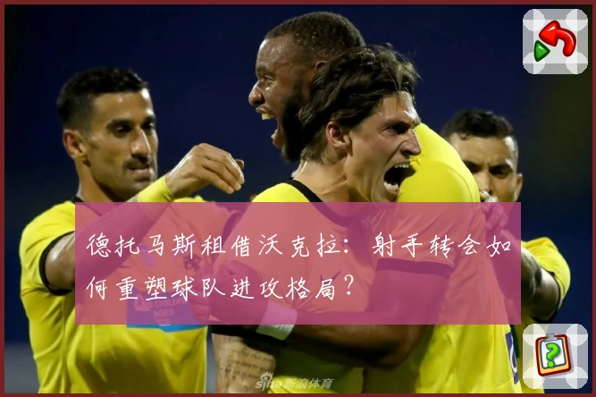 德托马斯租借沃克拉:射手转会如何重塑球队进攻格局?